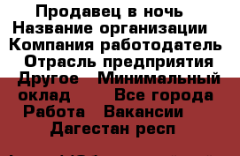 Продавец в ночь › Название организации ­ Компания-работодатель › Отрасль предприятия ­ Другое › Минимальный оклад ­ 1 - Все города Работа » Вакансии   . Дагестан респ.